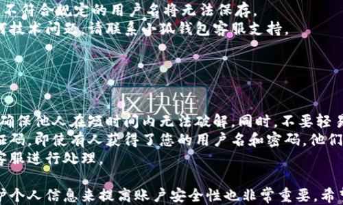 
小狐錢包用戶名查詢指南

關(guān)鍵詞
小狐錢包, 用戶名查詢, 錢包使用

詳細(xì)介紹
在數(shù)字化時(shí)代，越來越多人開始使用各種電子錢包來管理自己的資金，而小狐錢包作為其中一款受歡迎的電子錢包，也被越來越多的人所使用。對于新用戶而言，可能會(huì)遇到一些操作上的困難，比如如何查看自己的用戶名。本指南將為您詳細(xì)介紹如何在小狐錢包中查看您的用戶名，并解答相關(guān)的常見問題。

一、小狐錢包的基本介紹
小狐錢包是一款集資金管理、支付、轉(zhuǎn)賬、投資等多功能為一體的數(shù)字錢包。通過小狐錢包，用戶可以方便快捷地進(jìn)行各種金融操作。無論是在線購物還是線下支付，小狐錢包提供了極大的便利性。為了確保用戶的資金安全，小狐錢包采用了多種加密技術(shù)，保障用戶的個(gè)人信息不被泄露。
在使用小狐錢包的過程中，用戶名是非常重要的標(biāo)識(shí)。一方面，它是用戶在平臺(tái)上的唯一標(biāo)識(shí)，另一方面，用戶在進(jìn)行某些操作時(shí)，如轉(zhuǎn)賬和添加好友時(shí)，常常需要使用到用戶名。因此，了解如何查看自己的用戶名顯得格外重要。

二、如何在小狐錢包中查看用戶名
在小狐錢包中查看用戶名的操作其實(shí)非常簡單，下面是具體的步驟：
ol
   li打開小狐錢包APP，確保您已經(jīng)登錄到您的賬戶。/li
   li在主頁面的右上角，您會(huì)看到您的頭像，點(diǎn)擊頭像圖標(biāo)。/li
   li進(jìn)入個(gè)人中心后，您將看到您的個(gè)人信息，包括您的用戶名、手機(jī)號(hào)、余額等信息。/li
   li在這里，您可以很清晰地看到您的用戶名，備份或者記下這個(gè)信息。/li
/ol
如果您在使用過程中遇到任何問題，例如忘記密碼、無法登錄等，可以參考小狐錢包的幫助中心進(jìn)行解決。

三、常見問題解答

問題1：如果忘記了小狐錢包的用戶名，該如何找回？
很多用戶在使用電子錢包的過程中，可能會(huì)忘記自己的用戶名。幸運(yùn)的是，小狐錢包提供了一些簡單的找回方法。以下是詳細(xì)步驟：
第一步，打開小狐錢包的登錄界面，點(diǎn)擊“忘記用戶名？”的鏈接。這個(gè)鏈接通常位于登入框的下方。點(diǎn)擊后，會(huì)彈出一個(gè)找回用戶名的窗口，您需要輸入與該賬戶綁定的手機(jī)號(hào)碼或者電子郵箱。
第二步，輸入手機(jī)號(hào)碼后，您會(huì)收到一條短信，里面包含了您的用戶名。請按提示操作，注意確保您輸入的手機(jī)號(hào)碼是正確的，并且是與您的小狐錢包賬戶關(guān)聯(lián)的。
第三步，通過短信中的提示，您可以成功找回用戶名，并在登錄時(shí)使用它。如果您沒有綁定手機(jī)號(hào)碼，那么使用郵箱查找用戶名可能會(huì)更合適。


問題2：小狐錢包的用戶名有什么重要性？
小狐錢包的用戶名不僅是用戶的身份標(biāo)識(shí)，還影響到用戶在錢包中的一些操作及使用體驗(yàn)。具體來說，它的作用主要體現(xiàn)在以下幾個(gè)方面：
首先，用戶名是用戶進(jìn)行轉(zhuǎn)賬、支付時(shí)的重要信息。當(dāng)您需要將資金轉(zhuǎn)賬給其他用戶時(shí)，通常需要輸入對方的用戶名。因此，記住用戶名可以避免在操作流程中出現(xiàn)錯(cuò)誤，保障資金安全。
其次，用戶名在添加好友及社交功能中起著重要的作用。小狐錢包不僅僅是一個(gè)支付工具，它還具備社交功能，用戶可以通過昵稱或用戶名找到對應(yīng)的朋友，進(jìn)行互動(dòng)。如果您在某個(gè)場合聽說了朋友的小狐錢包賬號(hào)，但是未記住其完整信息，那么用戶名就顯得尤為重要。
另外，用戶名在進(jìn)行賬戶安全方面也同樣重要。若用戶需要隱私保護(hù)，一些操作可能需要用到用戶名，例如修改賬戶權(quán)限、設(shè)置安全信息等。在保護(hù)個(gè)人隱私和賬戶安全的基礎(chǔ)上，用戶名顯得尤為重要。

問題3：小狐錢包的用戶名可以修改嗎？如何修改？
在小狐錢包中，用戶是可以修改自己的用戶名的，但需注意遵循一定的規(guī)則。首先，您需要打開小狐錢包APP，登錄到您的賬戶。接下來，進(jìn)入個(gè)人中心，點(diǎn)擊“個(gè)人信息”選項(xiàng)。這時(shí)，您會(huì)看到“修改用戶名”的選項(xiàng)。在這里，您可以輸入新的用戶名。
請注意，修改用戶名時(shí)，需遵循小狐錢包的使用規(guī)范。例如，用戶名通常需要包含字母與數(shù)字的組合，并且長度在4至20個(gè)字符之間。不符合規(guī)定的用戶名將無法保存。
修改成功后，系統(tǒng)會(huì)提示您新的用戶名已生效。請妥善保存并牢記您的新用戶名，避免因忘記用戶名而影響您的使用。如若遇到任何技術(shù)問題，請聯(lián)系小狐錢包客服支持。


問題4：如何保護(hù)小狐錢包中的用戶名和個(gè)人信息安全？
用戶在使用小狐錢包時(shí)，需特別注意保護(hù)自己的用戶名及個(gè)人信息的安全。以下是一些有效的措施：
首先，設(shè)定復(fù)雜的密碼以及定期更新密碼是非常有效的方法。用戶在設(shè)置密碼時(shí)，最好選擇包含字母、數(shù)字和特殊字符的復(fù)雜組合，確保他人在短時(shí)間內(nèi)無法破解。同時(shí)，不要輕易共享密碼和用戶名給他人，特別是在公共場合或不信任的設(shè)備上。
其次，開啟賬戶的雙重驗(yàn)證功能，也是一種提高賬號(hào)安全性的好方法。比如每當(dāng)你在新設(shè)備上登錄時(shí)，系統(tǒng)將要求你輸入額外的驗(yàn)證碼。即使有人獲得了您的用戶名和密碼，他們也無法登錄賬戶，保障了賬戶安全。
最后，定期查看賬戶的交易記錄和訪問記錄也是非常必要的。若發(fā)現(xiàn)任何異常交易或不明登錄，請立刻凍結(jié)賬戶，并聯(lián)系小狐錢包客服進(jìn)行處理。

綜上所述，了解如何在小狐錢包中查看您的用戶名十分重要，它能幫助用戶更好地使用這款電子錢包。同時(shí)，通過修改用戶名和保護(hù)個(gè)人信息來提高賬戶安全性也非常重要。希望本指南能對您在使用小狐錢包的過程中有所幫助。